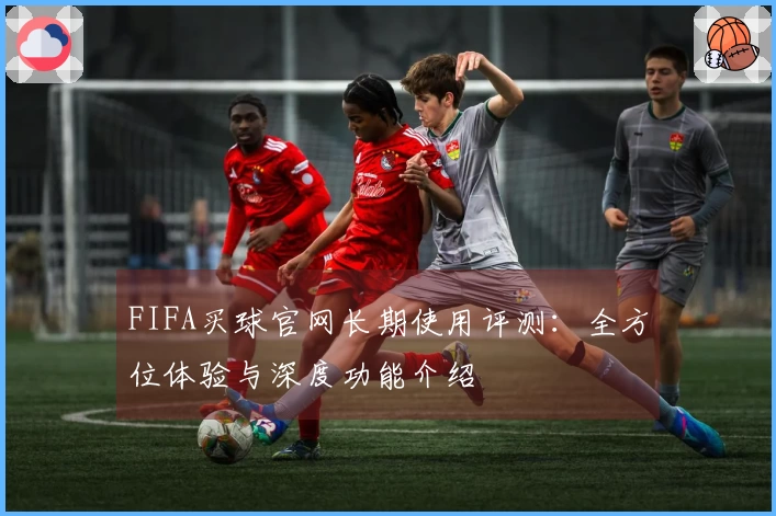 FIFA买球官网长期使用评测：全方位体验与深度功能介绍